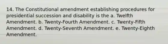 14. The Constitutional amendment establishing procedures for presidential succession and disability is the a. Twelfth Amendment. b. Twenty-Fourth Amendment. c. Twenty-Fifth Amendment. d. Twenty-Seventh Amendment. e. Twenty-Eighth Amendment.