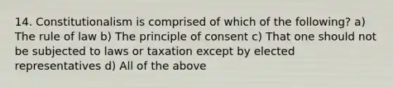 14. Constitutionalism is comprised of which of the following? a) The rule of law b) The principle of consent c) That one should not be subjected to laws or taxation except by elected representatives d) All of the above