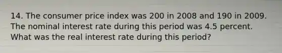 14. The consumer price index was 200 in 2008 and 190 in 2009. The nominal interest rate during this period was 4.5 percent. What was the real interest rate during this period?