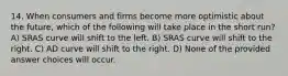 14. When consumers and firms become more optimistic about the future, which of the following will take place in the short run? A) SRAS curve will shift to the left. B) SRAS curve will shift to the right. C) AD curve will shift to the right. D) None of the provided answer choices will occur.