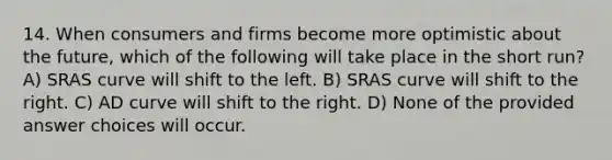 14. When consumers and firms become more optimistic about the future, which of the following will take place in the short run? A) SRAS curve will shift to the left. B) SRAS curve will shift to the right. C) AD curve will shift to the right. D) None of the provided answer choices will occur.