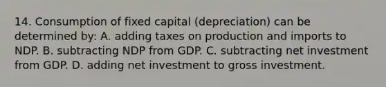 14. Consumption of fixed capital (depreciation) can be determined by: A. adding taxes on production and imports to NDP. B. subtracting NDP from GDP. C. subtracting net investment from GDP. D. adding net investment to gross investment.