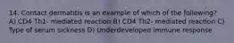 14. Contact dermatitis is an example of which of the following? A) CD4 Th1- mediated reaction B) CD4 Th2- mediated reaction C) Type of serum sickness D) Underdeveloped immune response