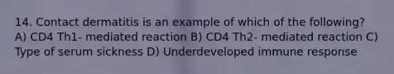 14. Contact dermatitis is an example of which of the following? A) CD4 Th1- mediated reaction B) CD4 Th2- mediated reaction C) Type of serum sickness D) Underdeveloped immune response