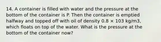 14. A container is filled with water and the pressure at the bottom of the container is P. Then the container is emptied halfway and topped off with oil of density 0.8 × 103 kg/m3, which floats on top of the water. What is the pressure at the bottom of the container now?