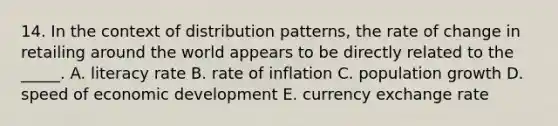 14. In the context of distribution patterns, the rate of change in retailing around the world appears to be directly related to the _____. A. literacy rate B. rate of inflation C. population growth D. speed of economic development E. currency exchange rate