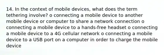 14. In the context of mobile devices, what does the term tethering involve? o connecting a mobile device to another mobile device or computer to share a network connection o connecting a mobile device to a hands-free headset o connecting a mobile device to a 4G cellular network o connecting a mobile device to a USB port on a computer in order to charge the mobile device