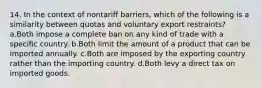 14. In the context of nontariff barriers, which of the following is a similarity between quotas and voluntary export restraints? a.Both impose a complete ban on any kind of trade with a specific country. b.Both limit the amount of a product that can be imported annually. c.Both are imposed by the exporting country rather than the importing country. d.Both levy a direct tax on imported goods.