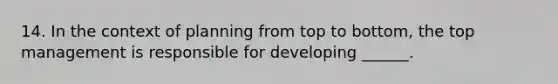 14. In the context of planning from top to bottom, the top management is responsible for developing ______.