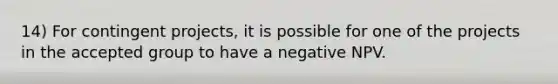 14) For contingent projects, it is possible for one of the projects in the accepted group to have a negative NPV.