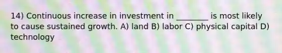 14) Continuous increase in investment in ________ is most likely to cause sustained growth. A) land B) labor C) physical capital D) technology