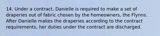 14. Under a contract, Danielle is required to make a set of draperies out of fabric chosen by the homeowners, the Flynns. After Danielle makes the draperies according to the contract requirements, her duties under the contract are discharged.