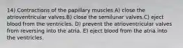 14) Contractions of the papillary muscles A) close the atrioventricular valves.B) close the semilunar valves.C) eject blood from the ventricles. D) prevent the atrioventricular valves from reversing into the atria. E) eject blood from the atria into the ventricles.