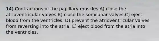 14) Contractions of the papillary muscles A) close the atrioventricular valves.B) close the semilunar valves.C) eject blood from the ventricles. D) prevent the atrioventricular valves from reversing into the atria. E) eject blood from the atria into the ventricles.