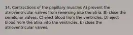 14. Contractions of the papillary muscles A) prevent the atrioventricular valves from reversing into the atria. B) close the semilunar valves. C) eject blood from the ventricles. D) eject blood from the atria into the ventricles. E) close the atrioventricular valves.