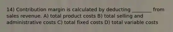 14) Contribution margin is calculated by deducting ________ from sales revenue. A) total product costs B) total selling and administrative costs C) total fixed costs D) total variable costs