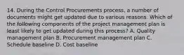 14. During the Control Procurements process, a number of documents might get updated due to various reasons. Which of the following components of the project management plan is least likely to get updated during this process? A. Quality management plan B. Procurement management plan C. Schedule baseline D. Cost baseline