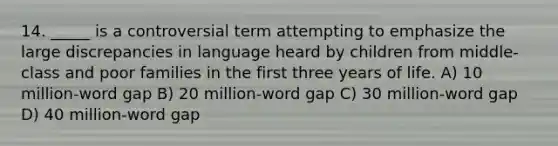 14. _____ is a controversial term attempting to emphasize the large discrepancies in language heard by children from middle-class and poor families in the first three years of life. A) 10 million-word gap B) 20 million-word gap C) 30 million-word gap D) 40 million-word gap