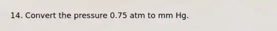 14. Convert the pressure 0.75 atm to mm Hg.