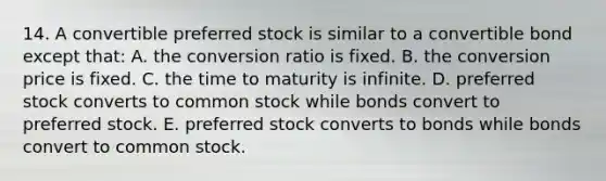 14. A convertible preferred stock is similar to a convertible bond except that: A. the conversion ratio is fixed. B. the conversion price is fixed. C. the time to maturity is infinite. D. preferred stock converts to common stock while bonds convert to preferred stock. E. preferred stock converts to bonds while bonds convert to common stock.