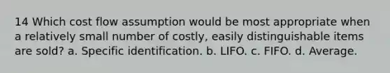 14 Which cost flow assumption would be most appropriate when a relatively small number of costly, easily distinguishable items are sold? a. Specific identification. b. LIFO. c. FIFO. d. Average.