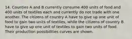 14. Counties A and B currently consume 400 units of food and 400 units of textiles each and currently do not trade with one another. The citizens of country A have to give up one unit of food to gain two units of textiles, while the citizens of country B have to give up one unit of textiles to gain two units of food. Their production possibilities curves are shown.