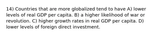 14) Countries that are more globalized tend to have A) lower levels of real GDP per capita. B) a higher likelihood of war or revolution. C) higher growth rates in real GDP per capita. D) lower levels of foreign direct investment.