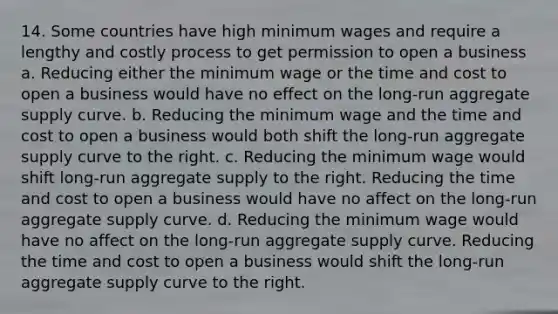 14. Some countries have high minimum wages and require a lengthy and costly process to get permission to open a business a. Reducing either the minimum wage or the time and cost to open a business would have no effect on the long-run aggregate supply curve. b. Reducing the minimum wage and the time and cost to open a business would both shift the long-run aggregate supply curve to the right. c. Reducing the minimum wage would shift long-run aggregate supply to the right. Reducing the time and cost to open a business would have no affect on the long-run aggregate supply curve. d. Reducing the minimum wage would have no affect on the long-run aggregate supply curve. Reducing the time and cost to open a business would shift the long-run aggregate supply curve to the right.