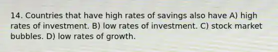 14. Countries that have high rates of savings also have A) high rates of investment. B) low rates of investment. C) stock market bubbles. D) low rates of growth.