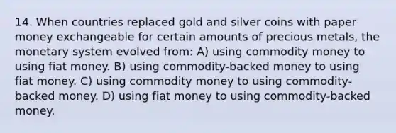 14. When countries replaced gold and silver coins with paper money exchangeable for certain amounts of precious metals, the monetary system evolved from: A) using commodity money to using fiat money. B) using commodity-backed money to using fiat money. C) using commodity money to using commodity-backed money. D) using fiat money to using commodity-backed money.