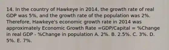 14. In the country of Hawkeye in 2014, the growth rate of real GDP was 5%, and the growth rate of the population was 2%. Therefore, Hawkeye's economic growth rate in 2014 was approximately Economic Growth Rate =GDP/Capital = %Change in real GDP - %Change in population A. 2%. B. 2.5%. C. 3%. D. 5%. E. 7%.