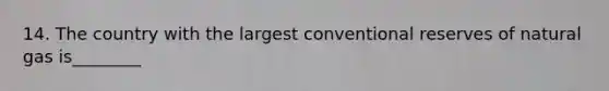 14. The country with the largest conventional reserves of natural gas is________