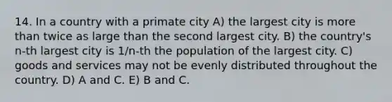 14. In a country with a primate city A) the largest city is more than twice as large than the second largest city. B) the country's n-th largest city is 1/n-th the population of the largest city. C) goods and services may not be evenly distributed throughout the country. D) A and C. E) B and C.