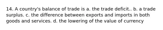 14. A country's balance of trade is a. the trade deficit.. b. a trade surplus. c. the difference between exports and imports in both goods and services. d. the lowering of the value of currency