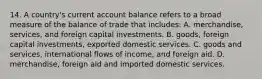 14. A country's current account balance refers to a broad measure of the balance of trade that includes: A. merchandise, services, and foreign capital investments. B. goods, foreign capital investments, exported domestic services. C. goods and services, international flows of income, and foreign aid. D. merchandise, foreign aid and imported domestic services.