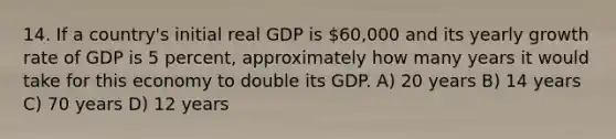 14. If a country's initial real GDP is 60,000 and its yearly growth rate of GDP is 5 percent, approximately how many years it would take for this economy to double its GDP. A) 20 years B) 14 years C) 70 years D) 12 years