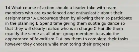 14 What course of action should a leader take with team members who are experienced and enthusiastic about their assignments? A Encourage them by allowing them to participate in the planning B Spend time giving them subtle guidance so that they will clearly realize who is in charge C Handle them exactly the same as all other group members to avoid the appearance of favoritism D Allow them to complete their tasks however they choose while monitoring their progress