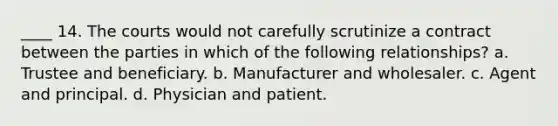 ____ 14. The courts would not carefully scrutinize a contract between the parties in which of the following relationships? a. Trustee and beneficiary. b. Manufacturer and wholesaler. c. Agent and principal. d. Physician and patient.