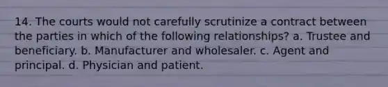 14. The courts would not carefully scrutinize a contract between the parties in which of the following relationships? a. Trustee and beneficiary. b. Manufacturer and wholesaler. c. Agent and principal. d. Physician and patient.