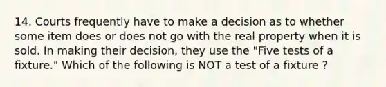 14. Courts frequently have to make a decision as to whether some item does or does not go with the real property when it is sold. In making their decision, they use the "Five tests of a fixture." Which of the following is NOT a test of a fixture ?