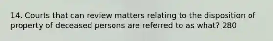 14. Courts that can review matters relating to the disposition of property of deceased persons are referred to as what? 280