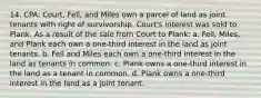 14. CPA: Court, Fell, and Miles own a parcel of land as joint tenants with right of survivorship. Court's interest was sold to Plank. As a result of the sale from Court to Plank: a. Fell, Miles, and Plank each own a one-third interest in the land as joint tenants. b. Fell and Miles each own a one-third interest in the land as tenants in common. c. Plank owns a one-third interest in the land as a tenant in common. d. Plank owns a one-third interest in the land as a joint tenant.