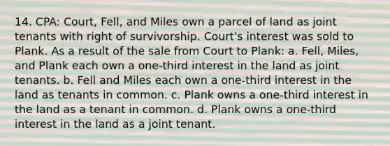 14. CPA: Court, Fell, and Miles own a parcel of land as joint tenants with right of survivorship. Court's interest was sold to Plank. As a result of the sale from Court to Plank: a. Fell, Miles, and Plank each own a one-third interest in the land as joint tenants. b. Fell and Miles each own a one-third interest in the land as tenants in common. c. Plank owns a one-third interest in the land as a tenant in common. d. Plank owns a one-third interest in the land as a joint tenant.