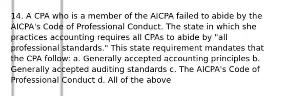 14. A CPA who is a member of the AICPA failed to abide by the AICPA's Code of Professional Conduct. The state in which she practices accounting requires all CPAs to abide by "all professional standards." This state requirement mandates that the CPA follow: a. Generally accepted accounting principles b. Generally accepted auditing standards c. The AICPA's Code of Professional Conduct d. All of the above