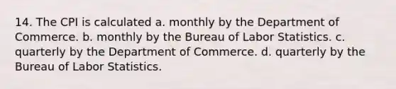 14. The CPI is calculated a. monthly by the Department of Commerce. b. monthly by the Bureau of Labor Statistics. c. quarterly by the Department of Commerce. d. quarterly by the Bureau of Labor Statistics.