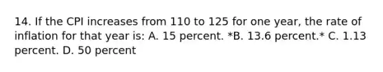 14. If the CPI increases from 110 to 125 for one year, the rate of inflation for that year is: A. 15 percent. *B. 13.6 percent.* C. 1.13 percent. D. 50 percent