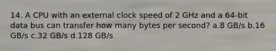 14. A CPU with an external clock speed of 2 GHz and a 64-bit data bus can transfer how many bytes per second? a.8 GB/s b.16 GB/s c.32 GB/s d.128 GB/s