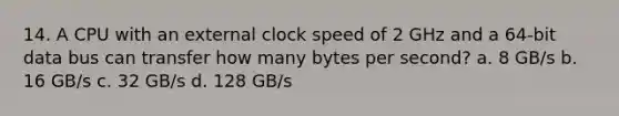 14. A CPU with an external clock speed of 2 GHz and a 64-bit data bus can transfer how many bytes per second? a. 8 GB/s b. 16 GB/s c. 32 GB/s d. 128 GB/s