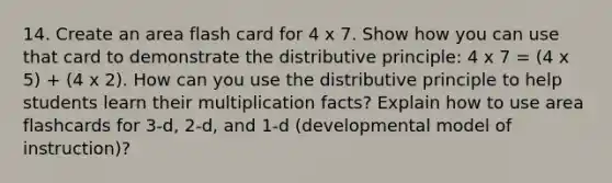 14. Create an area flash card for 4 x 7. Show how you can use that card to demonstrate the distributive principle: 4 x 7 = (4 x 5) + (4 x 2). How can you use the distributive principle to help students learn their multiplication facts? Explain how to use area flashcards for 3-d, 2-d, and 1-d (developmental model of instruction)?