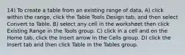 14) To create a table from an existing range of data, A) click within the range, click the Table Tools Design tab, and then select Convert to Table. B) select any cell in the worksheet then click Existing Range in the Tools group. C) click in a cell and on the Home tab, click the Insert arrow in the Cells group. D) click the Insert tab and then click Table in the Tables group.